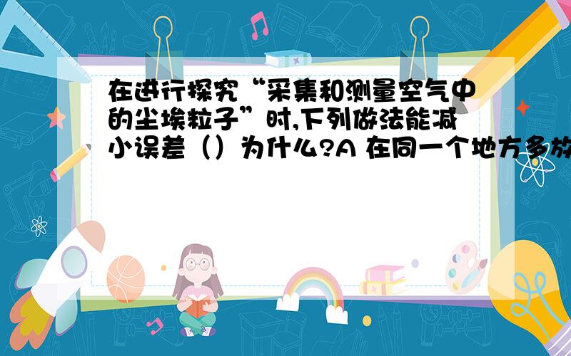 在进行探究“采集和测量空气中的尘埃粒子”时,下列做法能减小误差（）为什么?A 在同一个地方多放几个载玻片B 对测算结果求平均值C 设置重复组D 以上做法都对