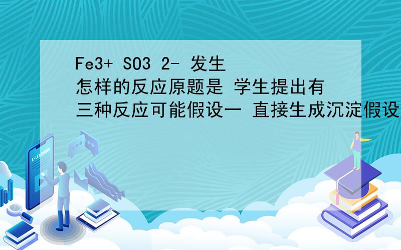 Fe3+ SO3 2- 发生怎样的反应原题是 学生提出有三种反应可能假设一 直接生成沉淀假设二 发生完全双水解假设三 发生还原反应求这三个离子方程式及解释~