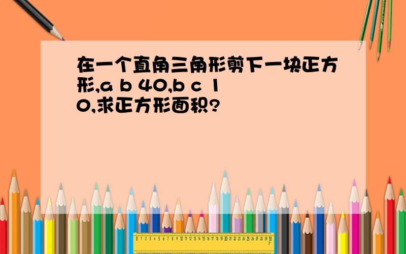 在一个直角三角形剪下一块正方形,a b 40,b c 10,求正方形面积?