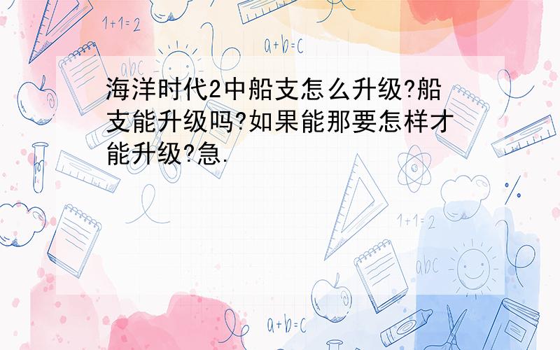 海洋时代2中船支怎么升级?船支能升级吗?如果能那要怎样才能升级?急.