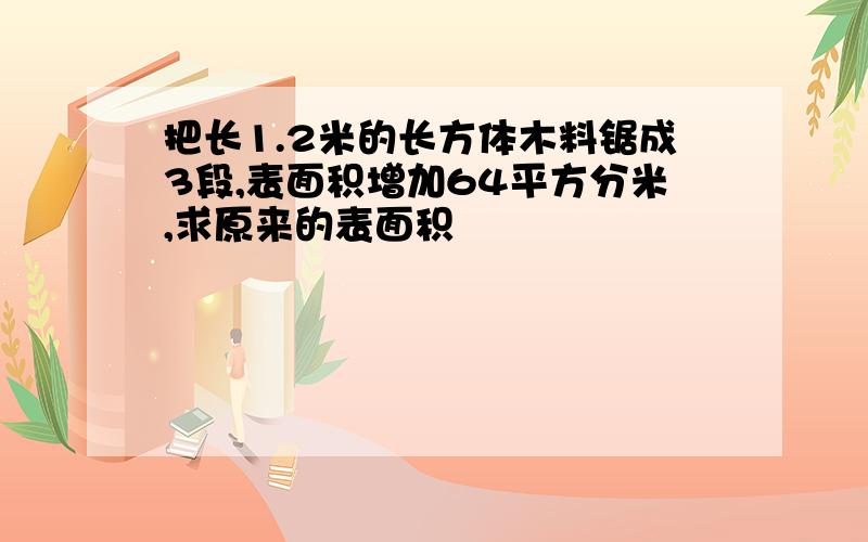 把长1.2米的长方体木料锯成3段,表面积增加64平方分米,求原来的表面积