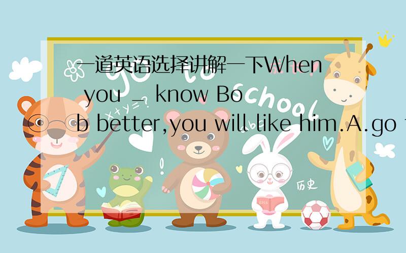 一道英语选择讲解一下When you _ know Bob better,you will like him.A.go to B.got to C.went to D.get to