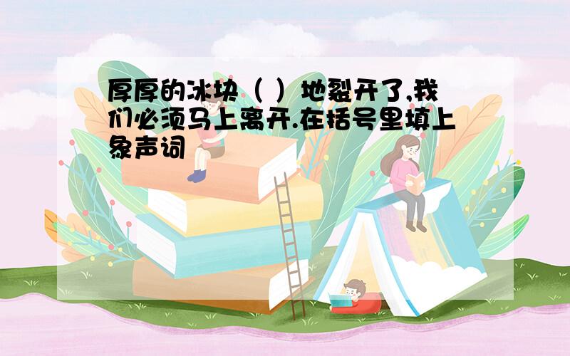 厚厚的冰块（ ）地裂开了,我们必须马上离开.在括号里填上象声词