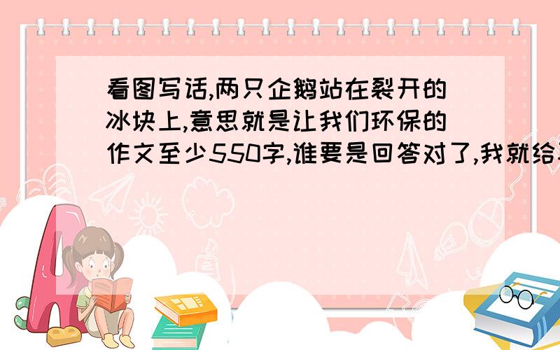 看图写话,两只企鹅站在裂开的冰块上,意思就是让我们环保的作文至少550字,谁要是回答对了,我就给再给30分一个企鹅妈妈带着一个企鹅宝宝站在裂开的冰块上 想象作文600字，