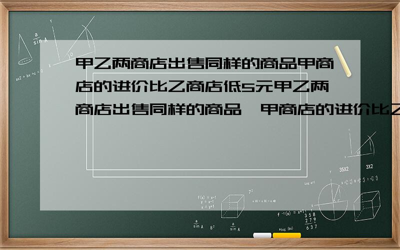 甲乙两商店出售同样的商品甲商店的进价比乙商店低5元甲乙两商店出售同样的商品,甲商店的进价比乙商店低5元,若两家均以进价加2成售出,则甲商店的售价要比乙商店低5％,求甲乙两商店对