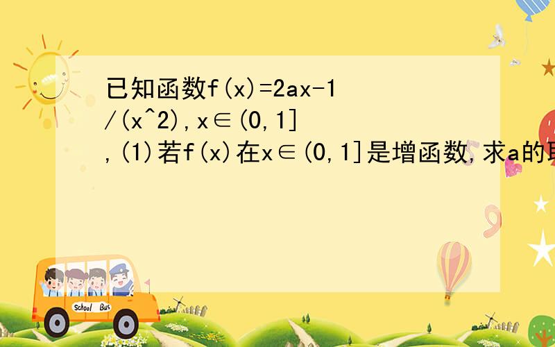 已知函数f(x)=2ax-1/(x^2),x∈(0,1],(1)若f(x)在x∈(0,1]是增函数,求a的取值范围 (2)求f(x)在区间(0,1]上的最大值 导数