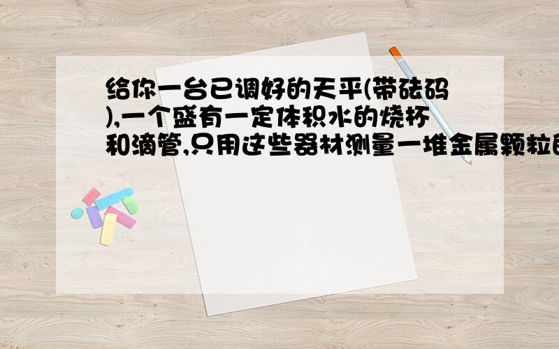 给你一台已调好的天平(带砝码),一个盛有一定体积水的烧杯和滴管,只用这些器材测量一堆金属颗粒的密度.要写出实验步骤和计算金属颗粒密度的数学表达式.