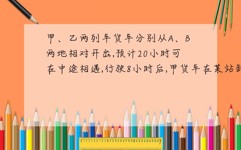 甲、乙两列车货车分别从A、B两地相对开出,预计20小时可在中途相遇,行驶8小时后,甲货车在某站卸货、装货停车4小时,乙货车继续行驶,当甲货车继续行驶时,两车相距的路程正好是全程的8/15,