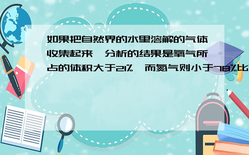 如果把自然界的水里溶解的气体收集起来,分析的结果是氧气所占的体积大于21%,而氮气则小于78%比如说氮气的体积分数为百分之75了,那那百分之3的氮气跑哪去了?我一直在想这个问题,