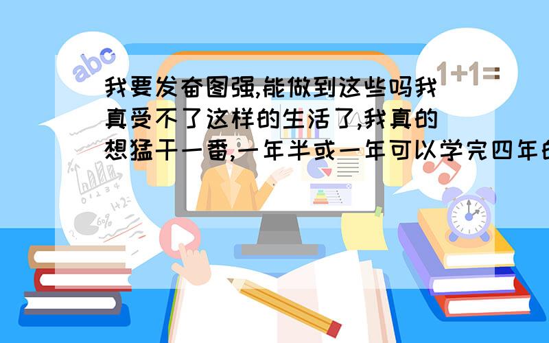 我要发奋图强,能做到这些吗我真受不了这样的生活了,我真的想猛干一番,一年半或一年可以学完四年的课程吗?说实话我觉得我不这样真对不起爹妈给的这么一个好用的脑子,真的我以前一直