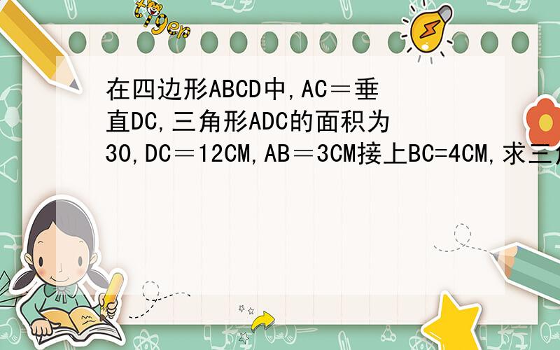 在四边形ABCD中,AC＝垂直DC,三角形ADC的面积为30,DC＝12CM,AB＝3CM接上BC=4CM,求三角形ABC的面积
