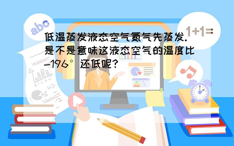 低温蒸发液态空气氮气先蒸发.是不是意味这液态空气的温度比-196°还低呢?