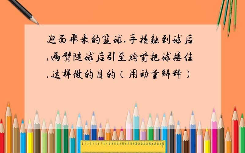 迎面飞来的篮球,手接触到球后,两臂随球后引至胸前把球接住.这样做的目的（用动量解释）