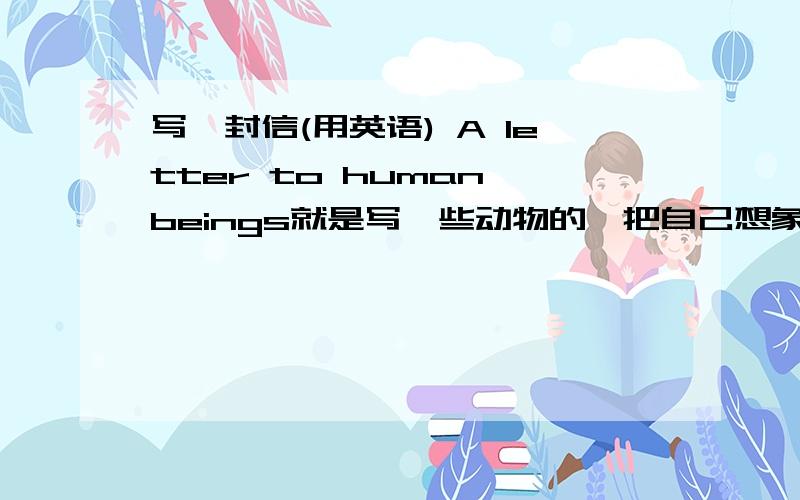 写一封信(用英语) A letter to human beings就是写一些动物的,把自己想象成某一种动物,介绍自己,说什么是人类杀了我什么的60字左右