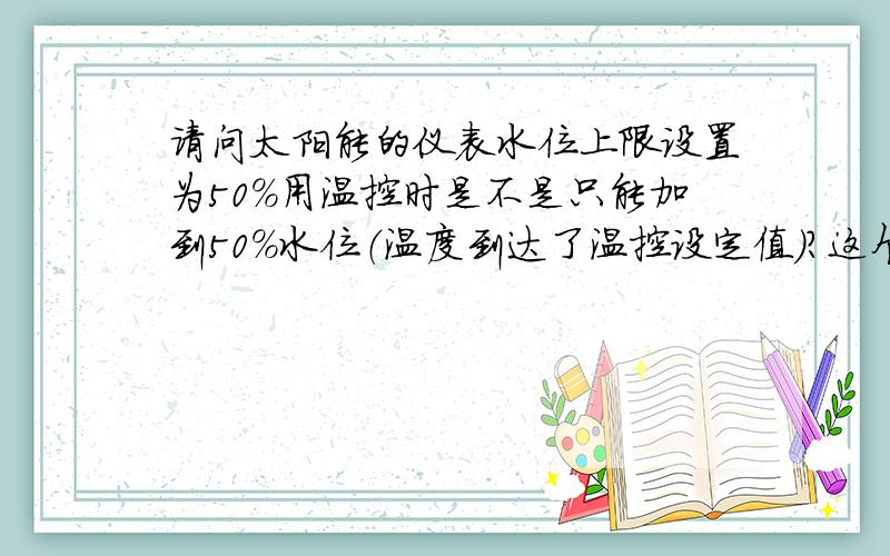 请问太阳能的仪表水位上限设置为50%用温控时是不是只能加到50%水位（温度到达了温控设定值）?这个我知!温控到了还能上去吗?我没指加热棒