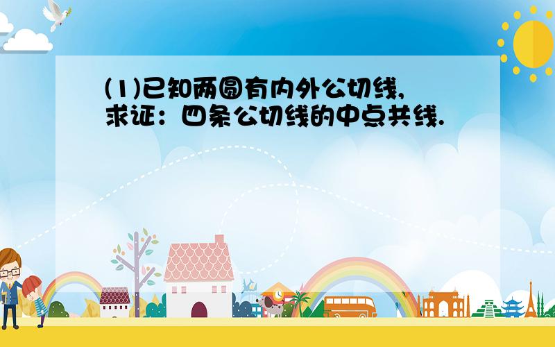 (1)已知两圆有内外公切线,求证：四条公切线的中点共线.