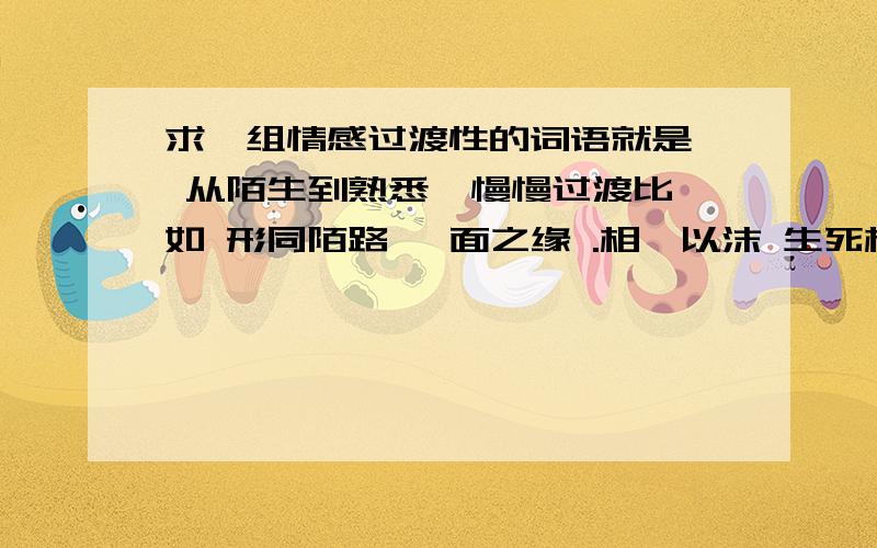 求一组情感过渡性的词语就是  从陌生到熟悉  慢慢过渡比如 形同陌路 一面之缘 .相濡以沫 生死相许这样的尽量过渡的层数多一点 要10个以上谢大家~~~~~