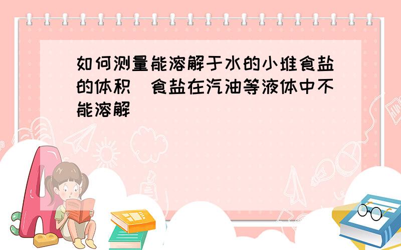 如何测量能溶解于水的小堆食盐的体积（食盐在汽油等液体中不能溶解）