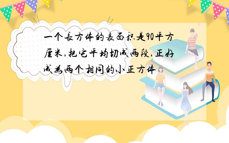 一个长方体的表面积是90平方厘米,把它平均切成两段,正好成为两个相同的小正方体