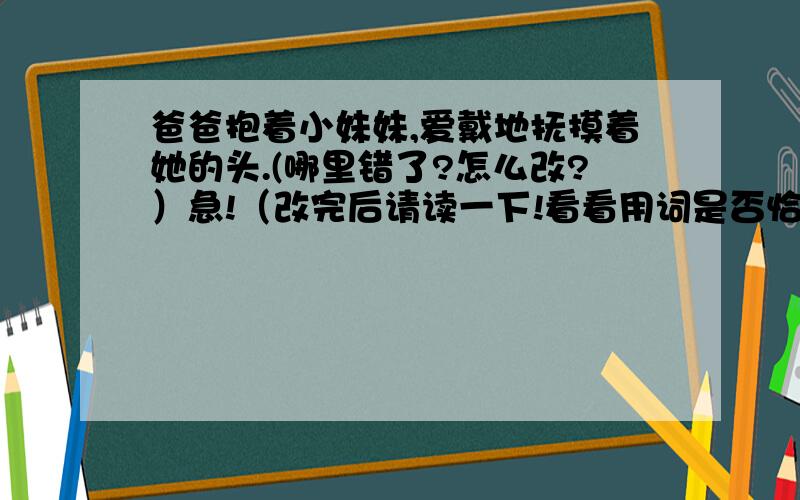 爸爸抱着小妹妹,爱戴地抚摸着她的头.(哪里错了?怎么改?）急!（改完后请读一下!看看用词是否恰当,再回答!（一时之策!我是一名小学生!明天要交作业的) 最好是有一个爱字的或有一个戴字的