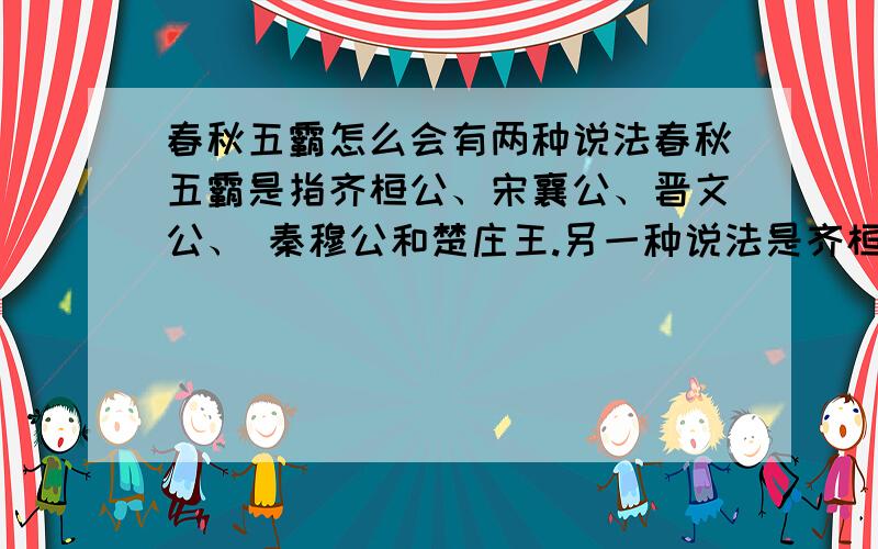 春秋五霸怎么会有两种说法春秋五霸是指齐桓公、宋襄公、晋文公、 秦穆公和楚庄王.另一种说法是齐桓公,晋文公,楚庄王,吴王阖闾,越王勾践 到底哪个是真的,对外人说的时候怎么讲呢?