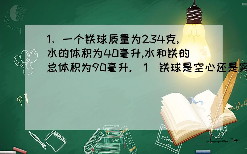 1、一个铁球质量为234克,水的体积为40毫升,水和铁的总体积为90毫升.（1）铁球是空心还是实心的,为什么?（ρ=7.8*10^3kg/m^3）（2）若铁球是空心的,空心部分的体积是多少?2、一玻璃瓶的质量是45