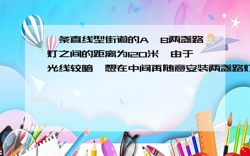 一条直线型街道的A、B两盏路灯之间的距离为120米,由于光线较暗,想在中间再随意安装两盏路灯C、D,一条直线型街道的A、B两盏路灯之间的距离为120米，由于光线较暗，想在中间再随意安装两