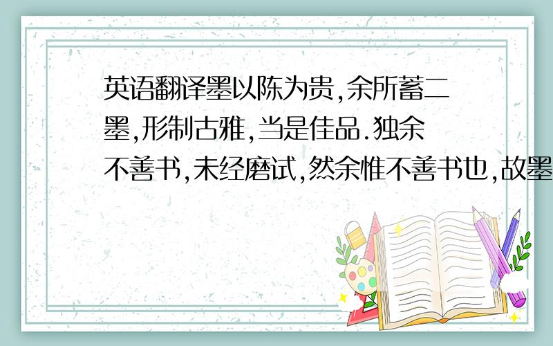 英语翻译墨以陈为贵,余所蓄二墨,形制古雅,当是佳品.独余不善书,未经磨试,然余惟不善书也,故墨能久存.昔东坡谓吕行甫好藏墨而不能书,则时磨墨汁小啜之.余无啜墨之量,惟手摩香泽,足一赏