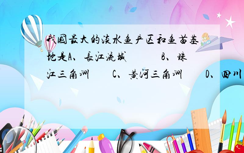 我国最大的淡水鱼产区和鱼苗基地是A、长江流域　　　B、珠江三角洲　　C、黄河三角洲　　D、四川盆地