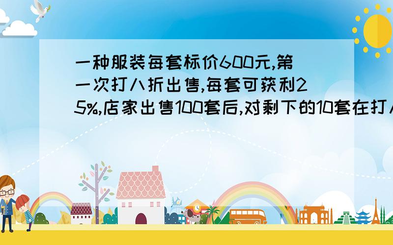 一种服装每套标价600元,第一次打八折出售,每套可获利25%,店家出售100套后,对剩下的10套在打八折的基础上又打八折出售,请你算一算,这种衣服现在多少钱一套?每套可获利多少钱?