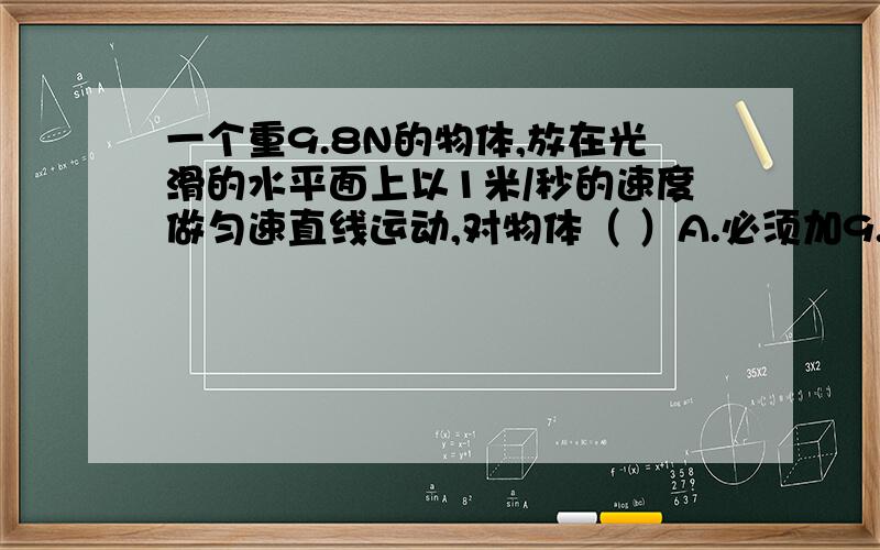 一个重9.8N的物体,放在光滑的水平面上以1米/秒的速度做匀速直线运动,对物体（ ）A.必须加9.8N的力才能做到匀速直线运动B.必须加1千克的力才能做到匀速直线运动C.不加力它的速度会逐渐减