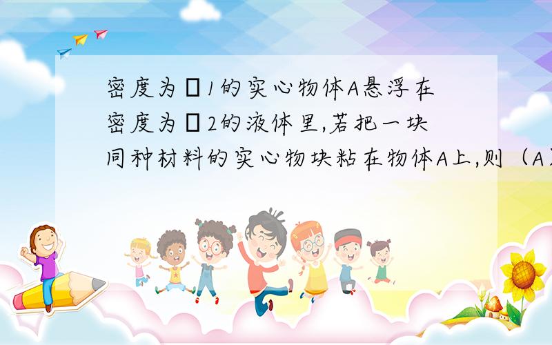 密度为ρ1的实心物体A悬浮在密度为ρ2的液体里,若把一块同种材料的实心物块粘在物体A上,则（A）物体A下沉       ρ1>ρ2            （B）物体A漂浮       ρ1>ρ2            （C）物体A仍悬浮   ρ1=ρ2