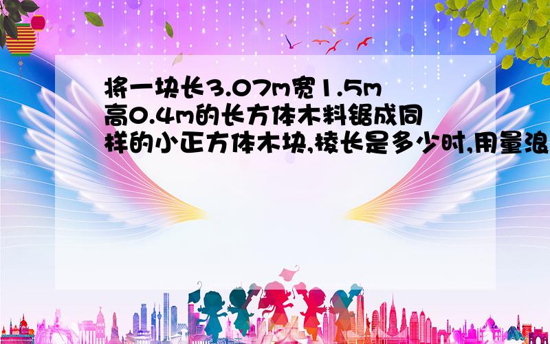 将一块长3.07m宽1.5m高0.4m的长方体木料锯成同样的小正方体木块,棱长是多少时,用量浪费最少且体积最大?