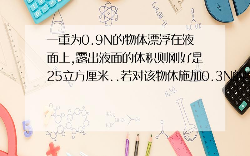 一重为0.9N的物体漂浮在液面上,露出液面的体积则刚好是25立方厘米..若对该物体施加0.3N的竖直向下的力时,该物体刚好全部浸入液体中.求(1)液体的密度(2)物体的密度