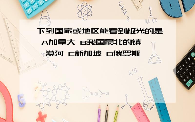 下列国家或地区能看到极光的是 A加拿大 B我国最北的镇——漠河 C新加坡 D俄罗斯