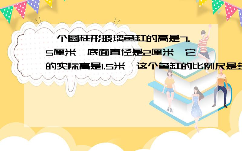 一个圆柱形玻璃鱼缸的高是7.5厘米,底面直径是2厘米,它的实际高是1.5米,这个鱼缸的比例尺是多少?