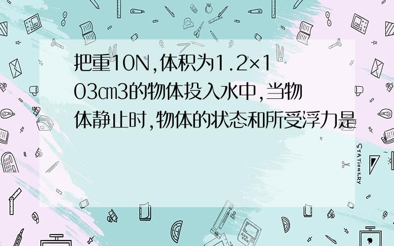 把重10N,体积为1.2×103㎝3的物体投入水中,当物体静止时,物体的状态和所受浮力是