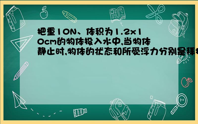 把重10N、体积为1.2x10cm的物体投入水中,当物体静止时,物体的状态和所受浮力分别是拜托了各位 A、漂浮,12N B、悬浮,10N C、漂浮,10N D、沉在水底,12N