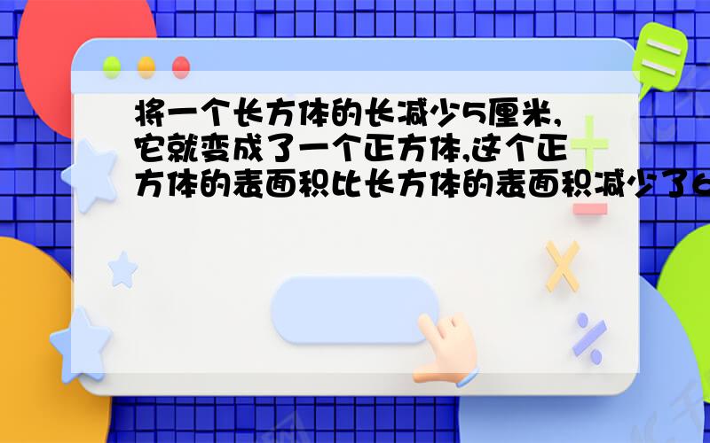 将一个长方体的长减少5厘米,它就变成了一个正方体,这个正方体的表面积比长方体的表面积减少了60平方厘米求长方体的体积是多少立方厘米?（急!)