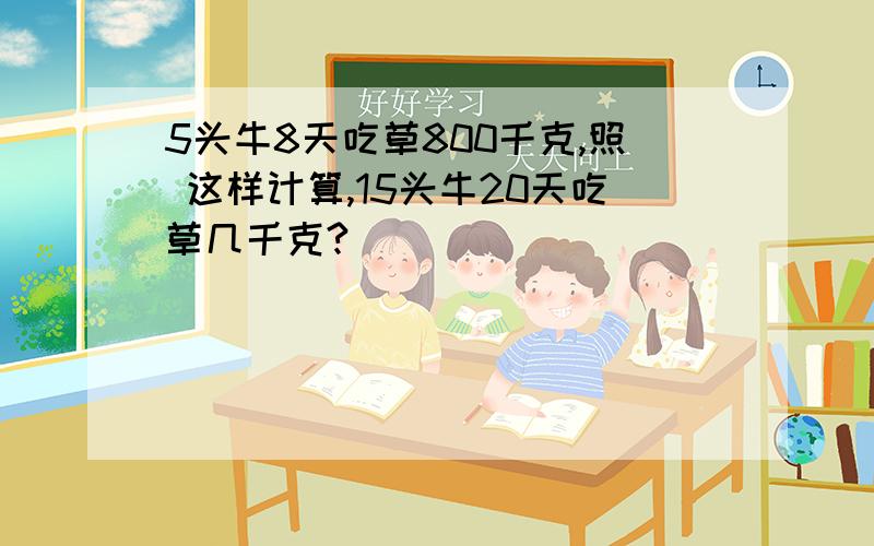 5头牛8天吃草800千克,照 这样计算,15头牛20天吃草几千克?