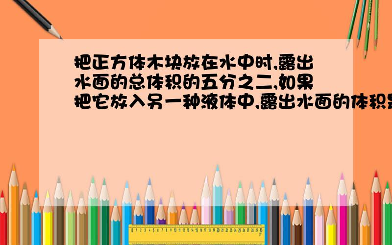 把正方体木块放在水中时,露出水面的总体积的五分之二,如果把它放入另一种液体中,露出水面的体积是总体积的五分之三,这种液体的密度是多少?