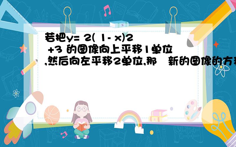 若把y= 2( 1- x)2 +3 的图像向上平移1单位,然后向左平移2单位,那麼新的图像的方程是