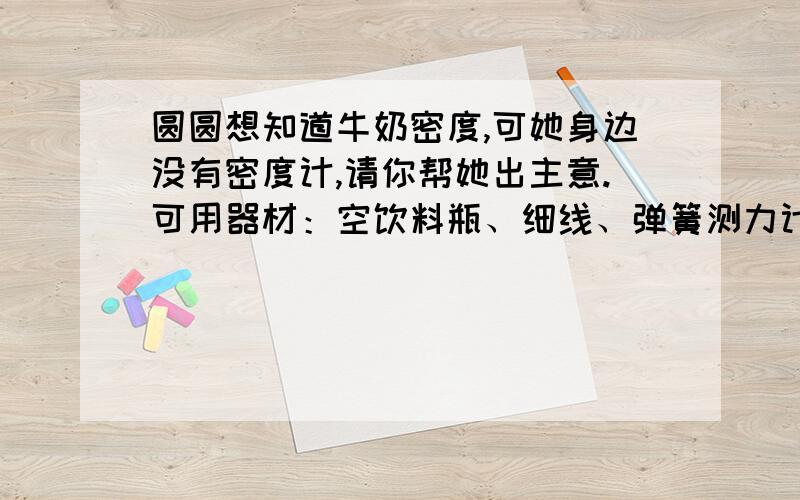 圆圆想知道牛奶密度,可她身边没有密度计,请你帮她出主意.可用器材：空饮料瓶、细线、弹簧测力计、纯净水、某品牌牛奶若干1写出有关操作步骤2牛奶密度的计算公式3测定过程中的注意事