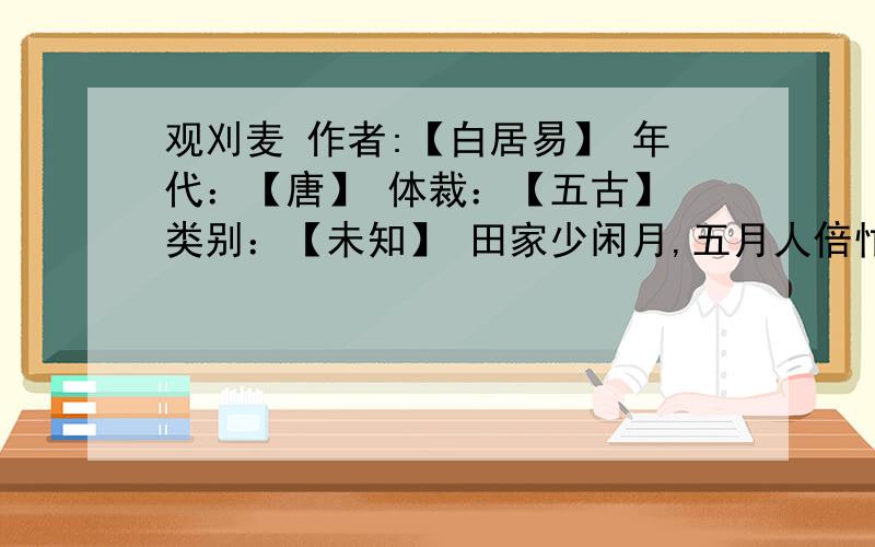 观刈麦 作者:【白居易】 年代：【唐】 体裁：【五古】 类别：【未知】 田家少闲月,五月人倍忙.夜来南风起,小麦覆陇黄.妇姑荷箪食,童稚携壶浆.相随饷田去,丁壮在南冈.足蒸暑土气,背灼炎