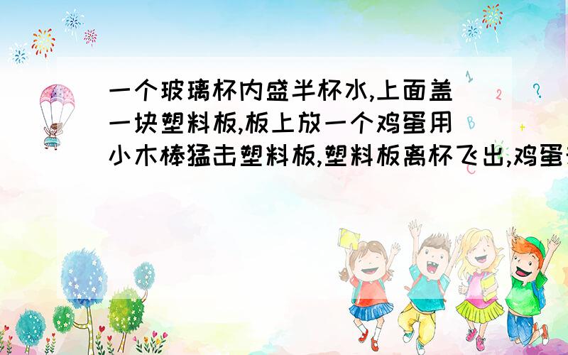 一个玻璃杯内盛半杯水,上面盖一块塑料板,板上放一个鸡蛋用小木棒猛击塑料板,塑料板离杯飞出,鸡蛋却稳稳地落入杯中,请解释这一现象