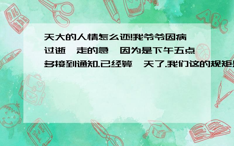 天大的人情怎么还!我爷爷因病过逝,走的急,因为是下午五点多接到通知.已经算一天了.我们这的规矩是三天葬.第二天我们就开门办事了.墓地很紧急,找了好久没合适的.最后我老爸的人兄弟把