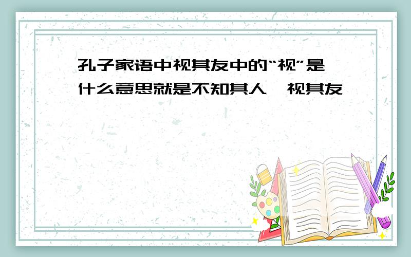 孔子家语中视其友中的“视”是什么意思就是不知其人,视其友,