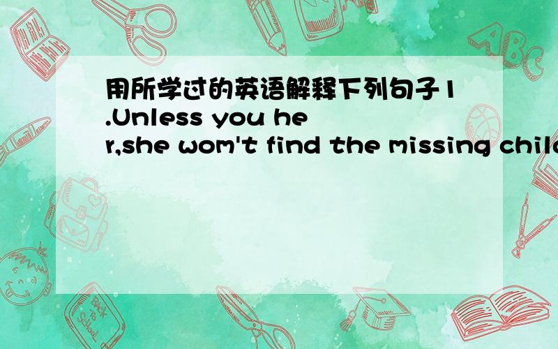 用所学过的英语解释下列句子1.Unless you her,she wom't find the missing child.划线部分：missing child.2.If you study hard,you will get good gardes.3.You will be late for school if you don't leave now.4.Get up quickly,or you will miss