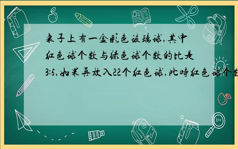 桌子上有一盒彩色玻璃球,其中红色球个数与绿色球个数的比是3:5,如果再放入22个红色球,此时红色球个数与绿色球个数的比是4:3,绿色球多少个 ...