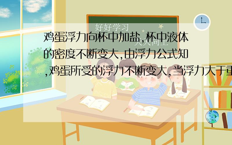 鸡蛋浮力向杯中加盐,杯中液体的密度不断变大,由浮力公式知,鸡蛋所受的浮力不断变大,当浮力大于重力时,鸡蛋就会慢慢上浮,如果向杯中加白糖,液体的密度 浮力会增大么